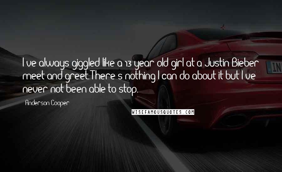 Anderson Cooper Quotes: I've always giggled like a 13-year-old girl at a Justin Bieber meet and greet. There's nothing I can do about it but I've never not been able to stop.