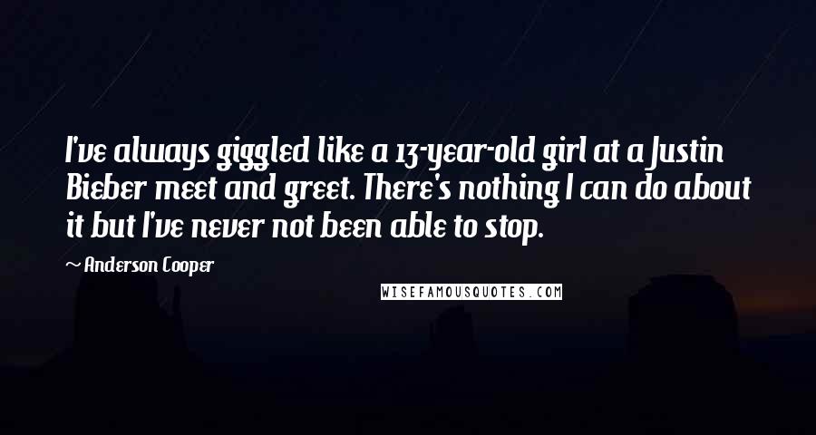 Anderson Cooper Quotes: I've always giggled like a 13-year-old girl at a Justin Bieber meet and greet. There's nothing I can do about it but I've never not been able to stop.