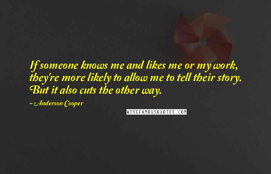 Anderson Cooper Quotes: If someone knows me and likes me or my work, they're more likely to allow me to tell their story. But it also cuts the other way.