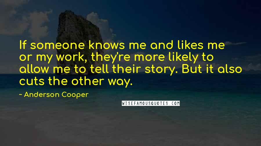 Anderson Cooper Quotes: If someone knows me and likes me or my work, they're more likely to allow me to tell their story. But it also cuts the other way.