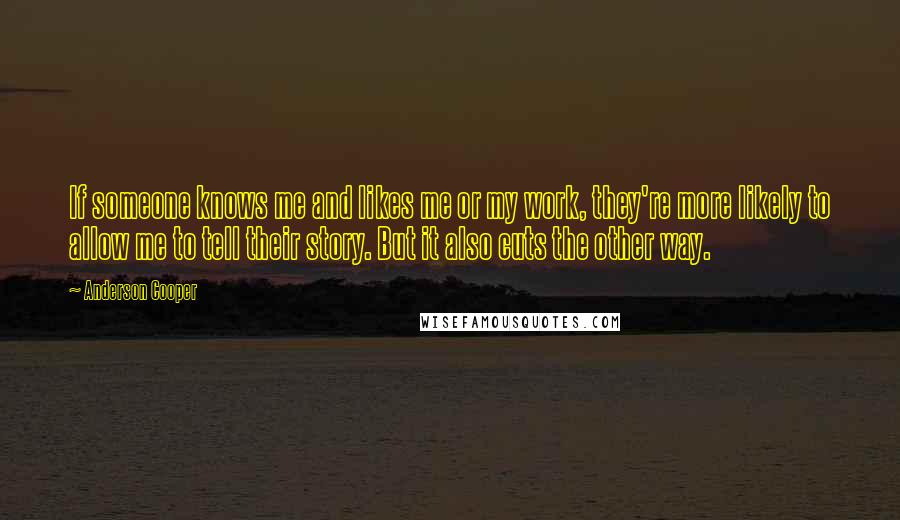 Anderson Cooper Quotes: If someone knows me and likes me or my work, they're more likely to allow me to tell their story. But it also cuts the other way.