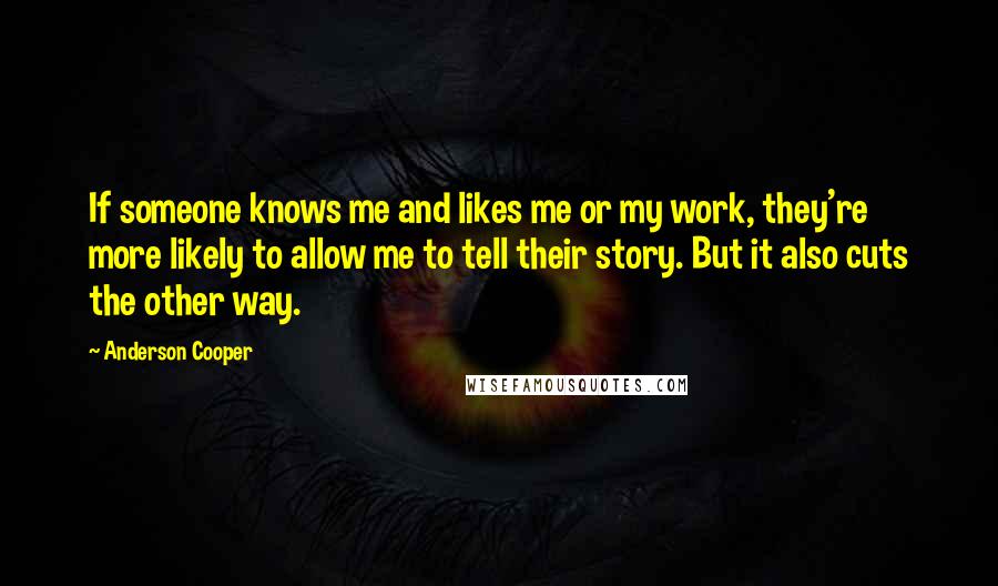 Anderson Cooper Quotes: If someone knows me and likes me or my work, they're more likely to allow me to tell their story. But it also cuts the other way.