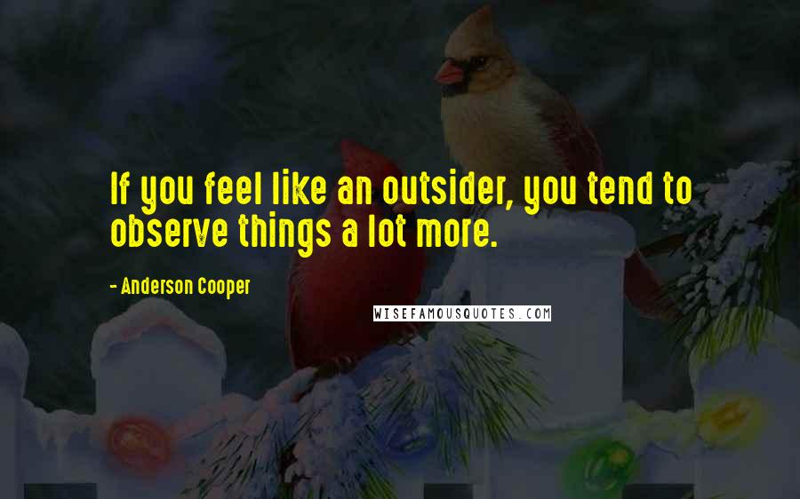 Anderson Cooper Quotes: If you feel like an outsider, you tend to observe things a lot more.