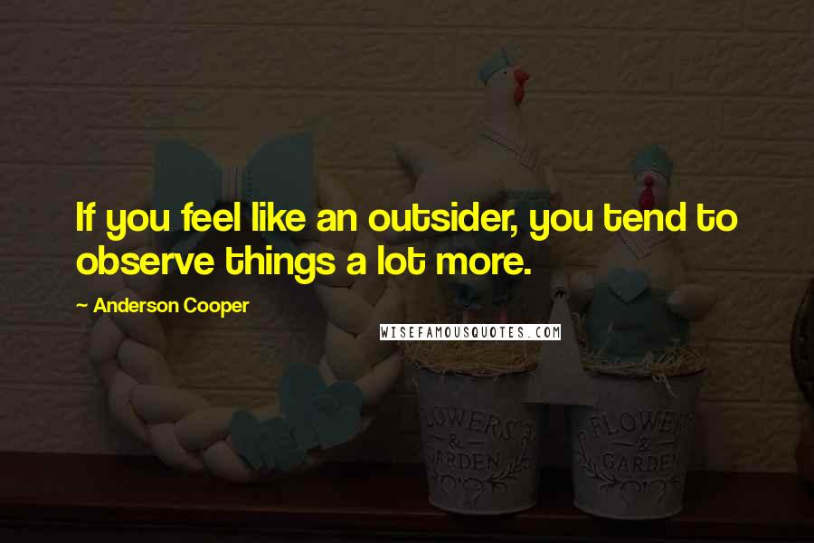 Anderson Cooper Quotes: If you feel like an outsider, you tend to observe things a lot more.