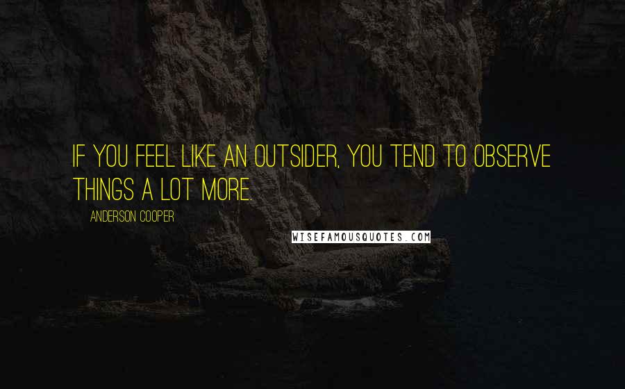 Anderson Cooper Quotes: If you feel like an outsider, you tend to observe things a lot more.