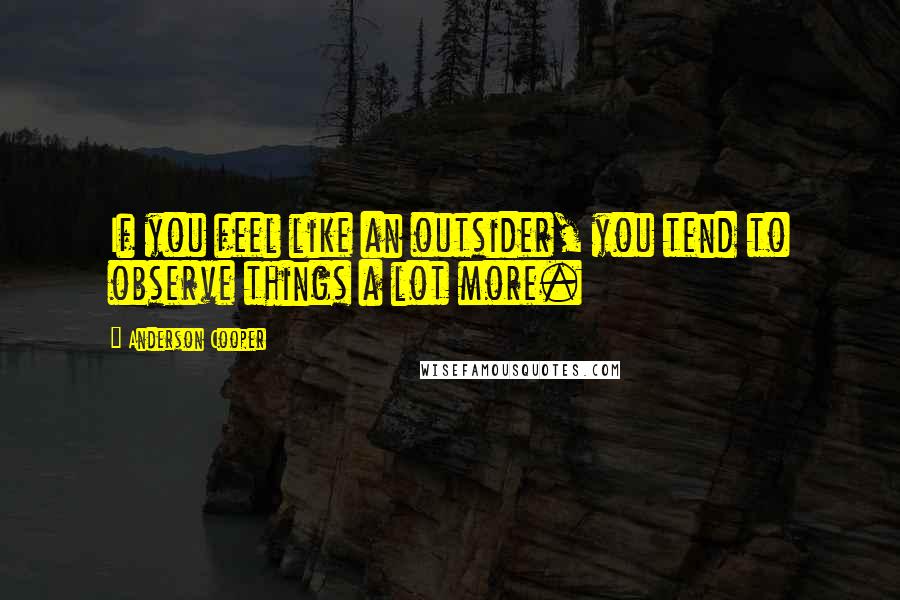 Anderson Cooper Quotes: If you feel like an outsider, you tend to observe things a lot more.