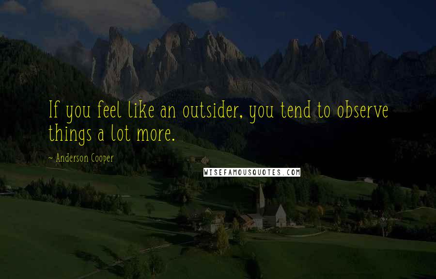 Anderson Cooper Quotes: If you feel like an outsider, you tend to observe things a lot more.