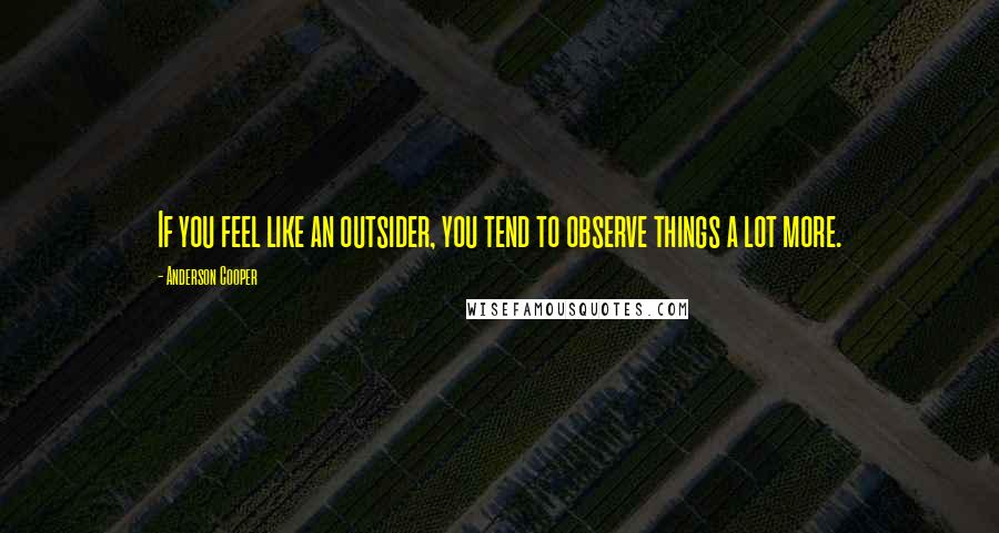 Anderson Cooper Quotes: If you feel like an outsider, you tend to observe things a lot more.