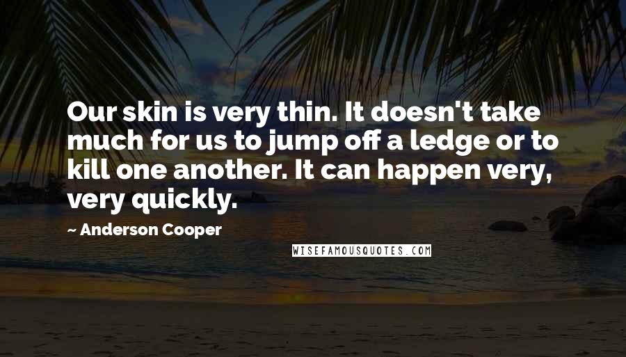 Anderson Cooper Quotes: Our skin is very thin. It doesn't take much for us to jump off a ledge or to kill one another. It can happen very, very quickly.