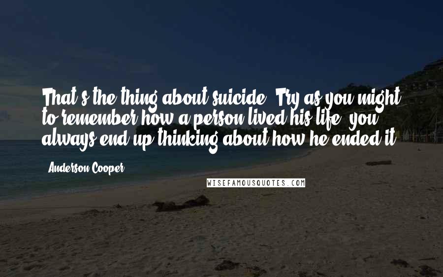 Anderson Cooper Quotes: That's the thing about suicide. Try as you might to remember how a person lived his life, you always end up thinking about how he ended it.