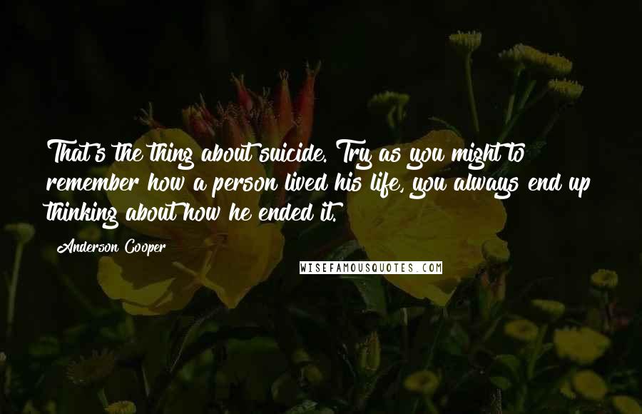 Anderson Cooper Quotes: That's the thing about suicide. Try as you might to remember how a person lived his life, you always end up thinking about how he ended it.