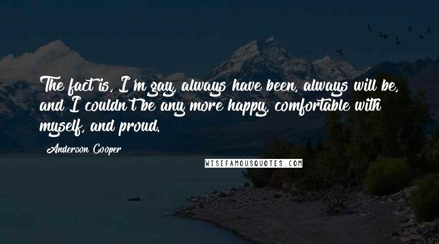 Anderson Cooper Quotes: The fact is, I'm gay, always have been, always will be, and I couldn't be any more happy, comfortable with myself, and proud.