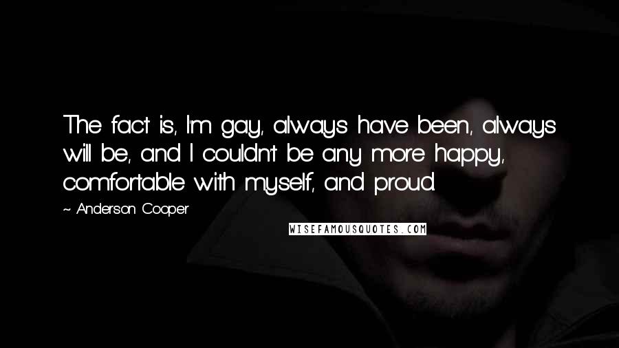 Anderson Cooper Quotes: The fact is, I'm gay, always have been, always will be, and I couldn't be any more happy, comfortable with myself, and proud.