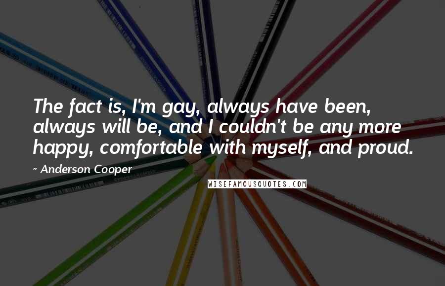 Anderson Cooper Quotes: The fact is, I'm gay, always have been, always will be, and I couldn't be any more happy, comfortable with myself, and proud.