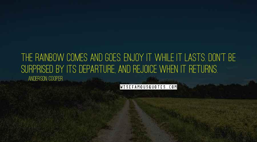 Anderson Cooper Quotes: The rainbow comes and goes. Enjoy it while it lasts. Don't be surprised by its departure, and rejoice when it returns.