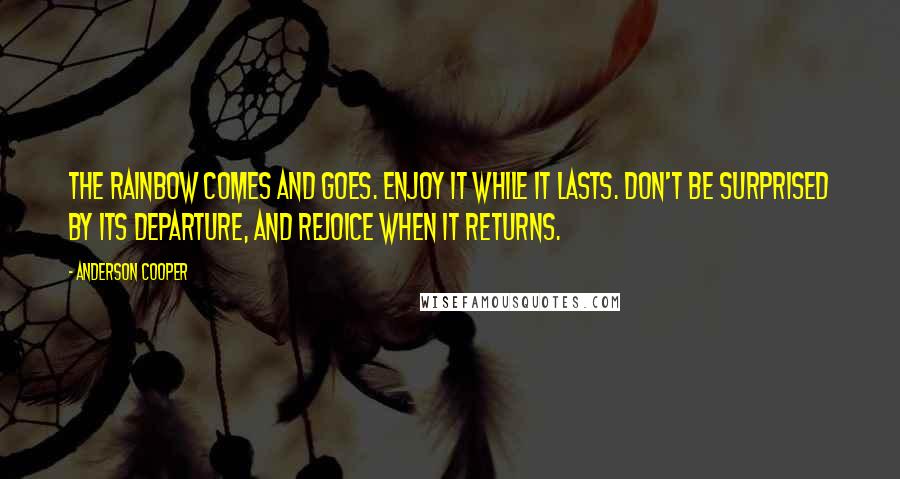 Anderson Cooper Quotes: The rainbow comes and goes. Enjoy it while it lasts. Don't be surprised by its departure, and rejoice when it returns.