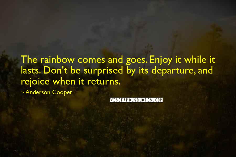 Anderson Cooper Quotes: The rainbow comes and goes. Enjoy it while it lasts. Don't be surprised by its departure, and rejoice when it returns.