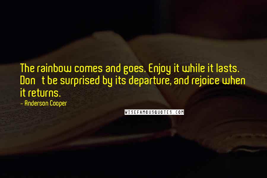 Anderson Cooper Quotes: The rainbow comes and goes. Enjoy it while it lasts. Don't be surprised by its departure, and rejoice when it returns.