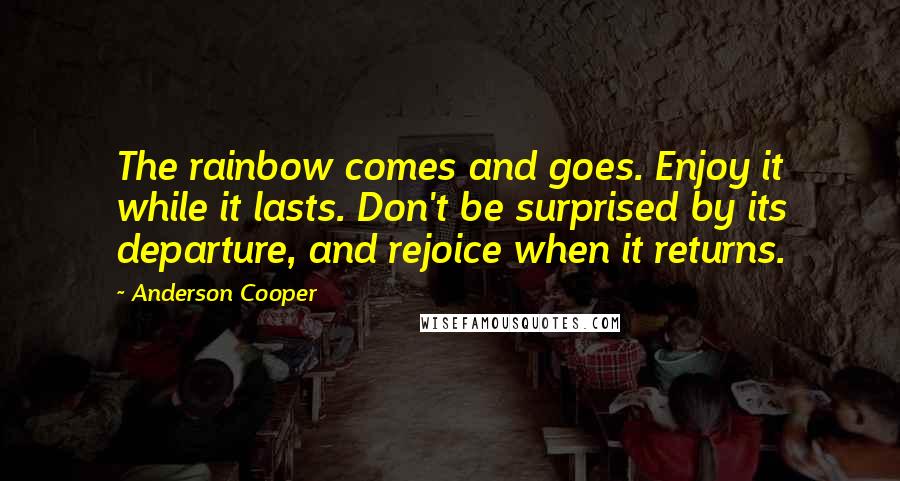 Anderson Cooper Quotes: The rainbow comes and goes. Enjoy it while it lasts. Don't be surprised by its departure, and rejoice when it returns.