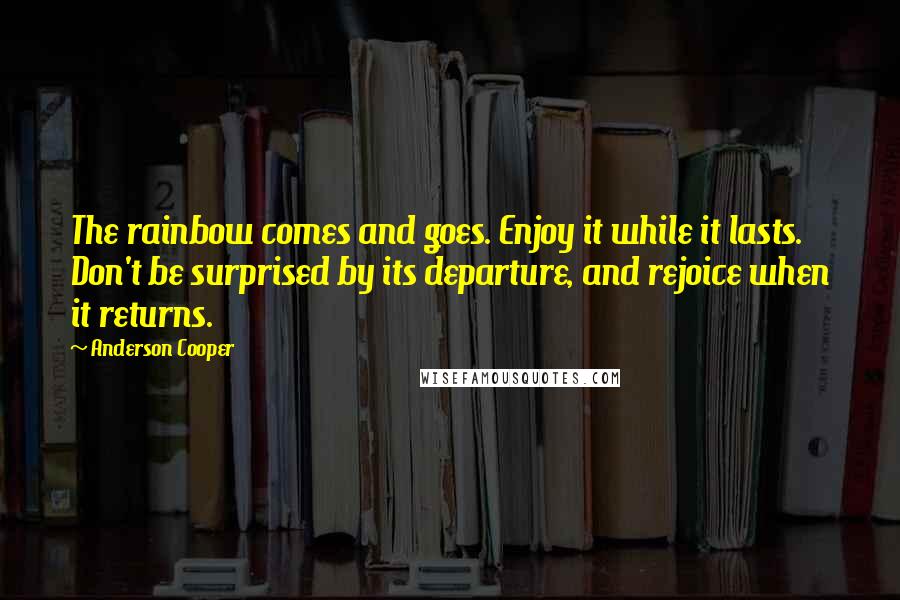 Anderson Cooper Quotes: The rainbow comes and goes. Enjoy it while it lasts. Don't be surprised by its departure, and rejoice when it returns.