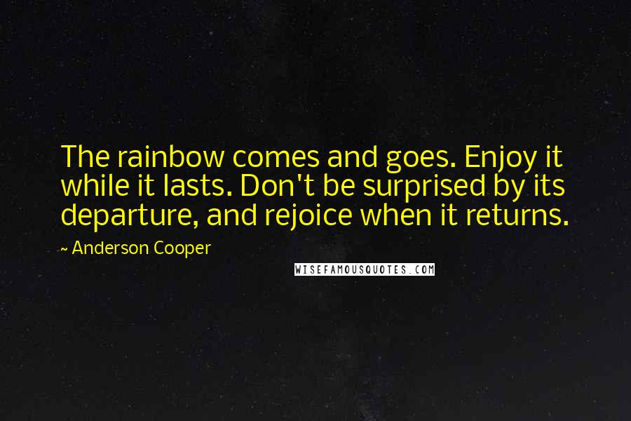 Anderson Cooper Quotes: The rainbow comes and goes. Enjoy it while it lasts. Don't be surprised by its departure, and rejoice when it returns.