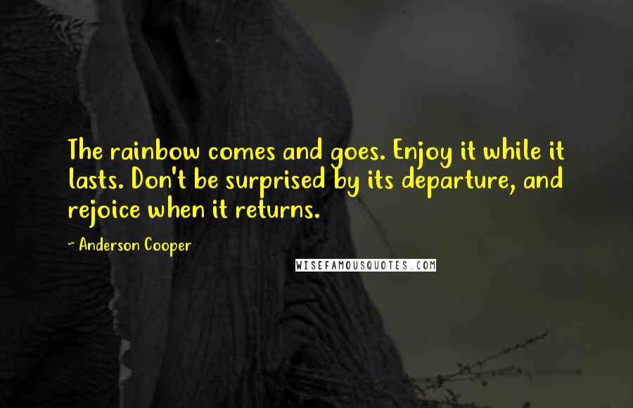 Anderson Cooper Quotes: The rainbow comes and goes. Enjoy it while it lasts. Don't be surprised by its departure, and rejoice when it returns.