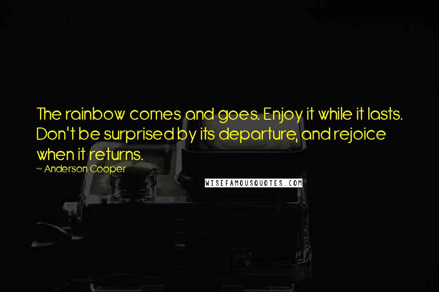 Anderson Cooper Quotes: The rainbow comes and goes. Enjoy it while it lasts. Don't be surprised by its departure, and rejoice when it returns.