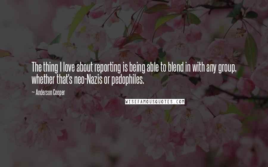 Anderson Cooper Quotes: The thing I love about reporting is being able to blend in with any group, whether that's neo-Nazis or pedophiles.