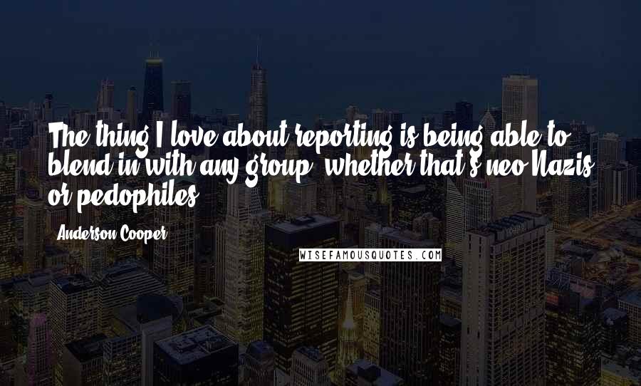 Anderson Cooper Quotes: The thing I love about reporting is being able to blend in with any group, whether that's neo-Nazis or pedophiles.