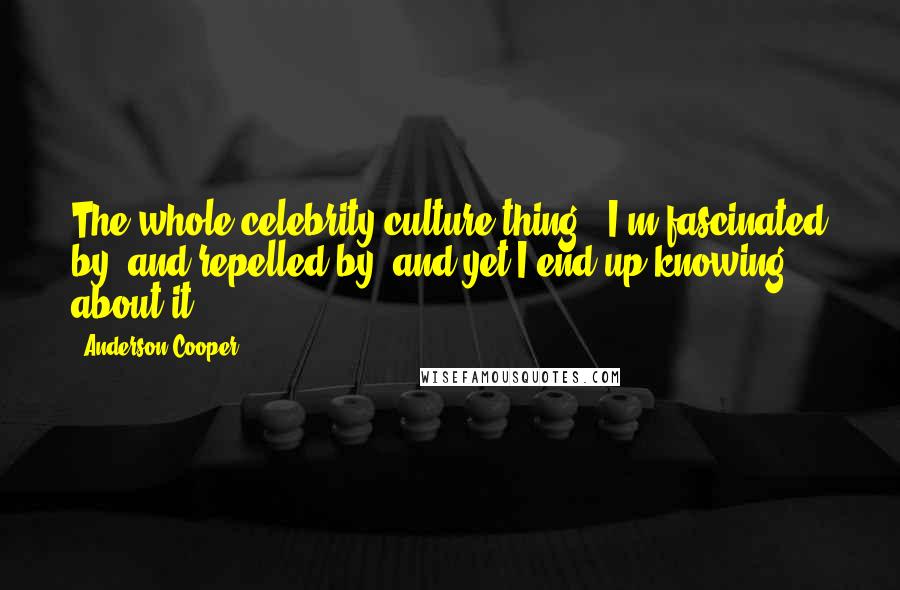 Anderson Cooper Quotes: The whole celebrity culture thing - I'm fascinated by, and repelled by, and yet I end up knowing about it.