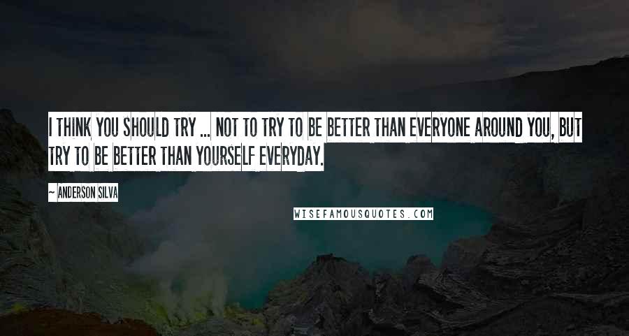 Anderson Silva Quotes: I think you should try ... not to try to be better than everyone around you, but try to be better than yourself everyday.