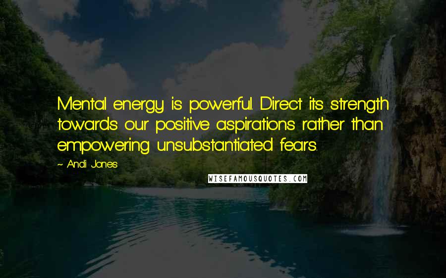 Andi Jones Quotes: Mental energy is powerful. Direct its strength towards our positive aspirations rather than empowering unsubstantiated fears.