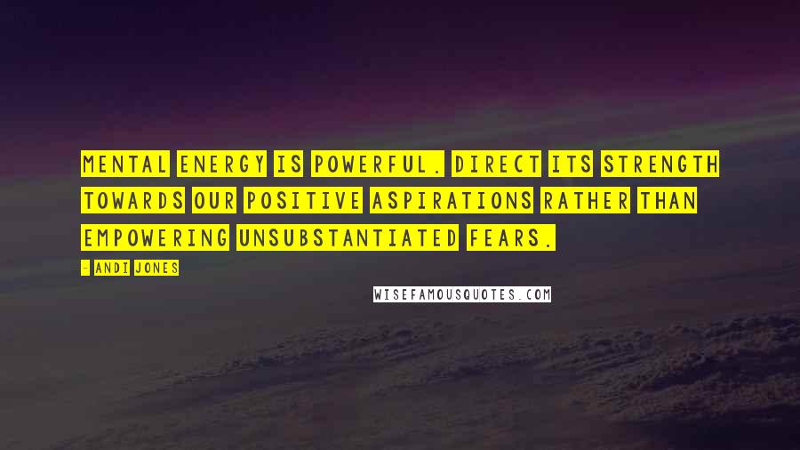 Andi Jones Quotes: Mental energy is powerful. Direct its strength towards our positive aspirations rather than empowering unsubstantiated fears.