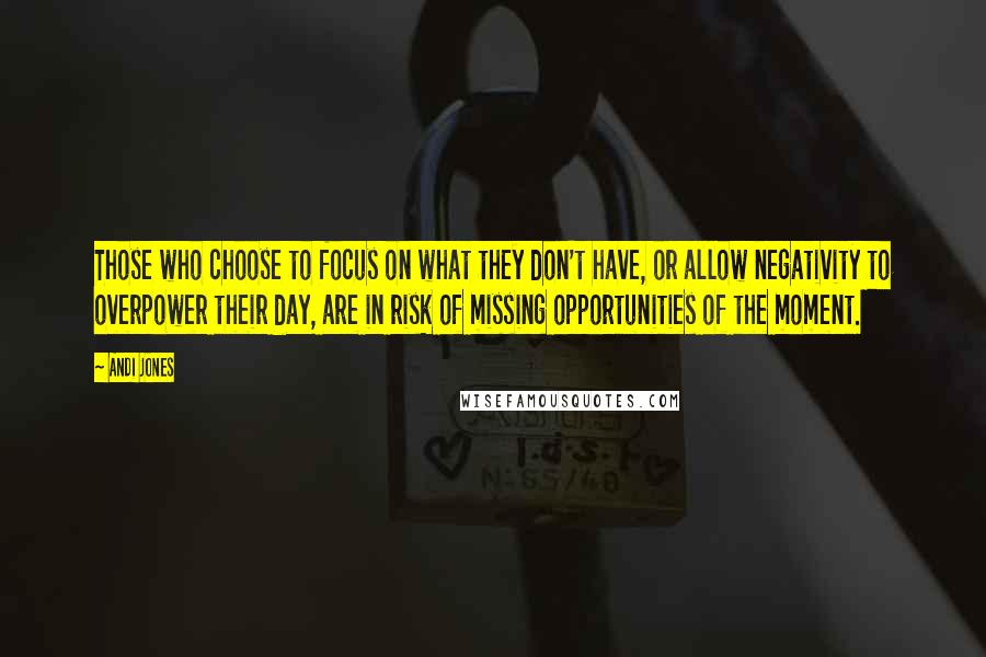 Andi Jones Quotes: Those who choose to focus on what they don't have, or allow negativity to overpower their day, are in risk of missing opportunities of the moment.