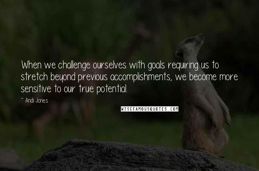 Andi Jones Quotes: When we challenge ourselves with goals requiring us to stretch beyond previous accomplishments, we become more sensitive to our true potential.