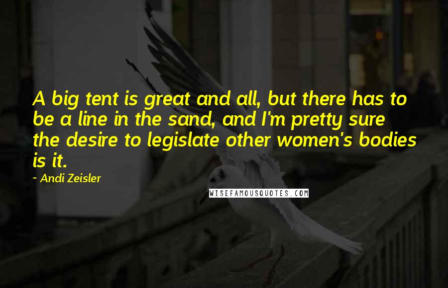 Andi Zeisler Quotes: A big tent is great and all, but there has to be a line in the sand, and I'm pretty sure the desire to legislate other women's bodies is it.