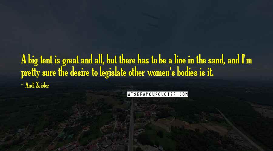 Andi Zeisler Quotes: A big tent is great and all, but there has to be a line in the sand, and I'm pretty sure the desire to legislate other women's bodies is it.