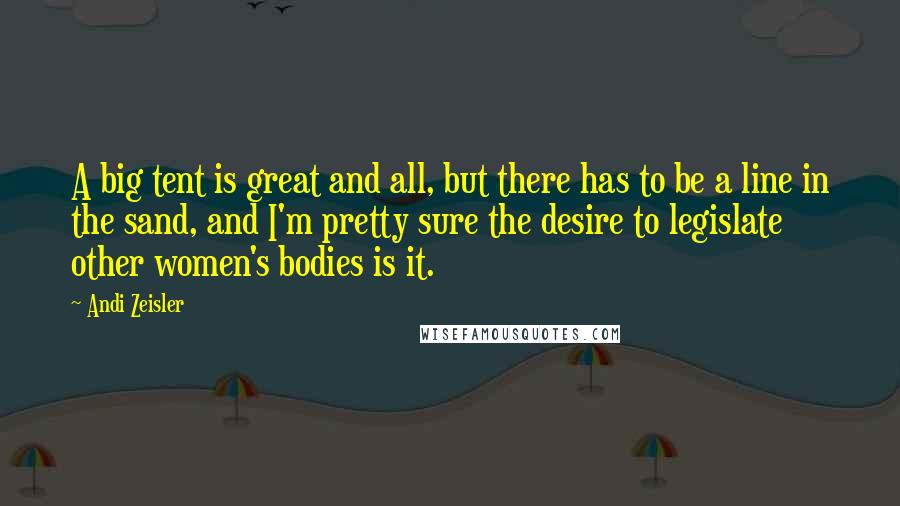Andi Zeisler Quotes: A big tent is great and all, but there has to be a line in the sand, and I'm pretty sure the desire to legislate other women's bodies is it.