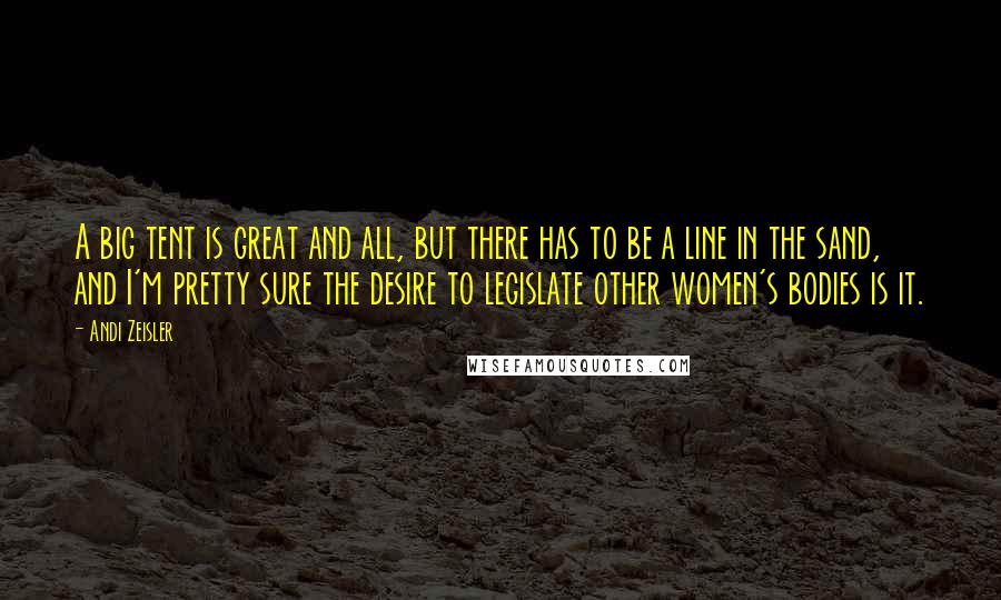 Andi Zeisler Quotes: A big tent is great and all, but there has to be a line in the sand, and I'm pretty sure the desire to legislate other women's bodies is it.