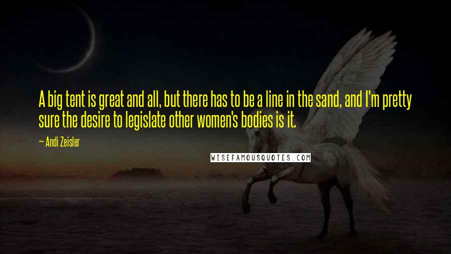 Andi Zeisler Quotes: A big tent is great and all, but there has to be a line in the sand, and I'm pretty sure the desire to legislate other women's bodies is it.