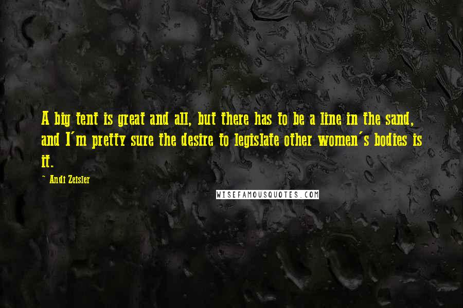 Andi Zeisler Quotes: A big tent is great and all, but there has to be a line in the sand, and I'm pretty sure the desire to legislate other women's bodies is it.