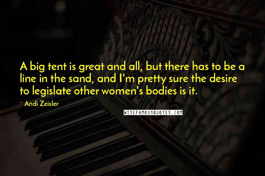 Andi Zeisler Quotes: A big tent is great and all, but there has to be a line in the sand, and I'm pretty sure the desire to legislate other women's bodies is it.