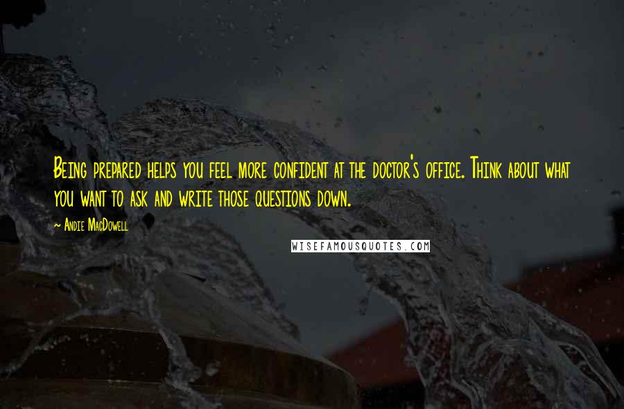 Andie MacDowell Quotes: Being prepared helps you feel more confident at the doctor's office. Think about what you want to ask and write those questions down.