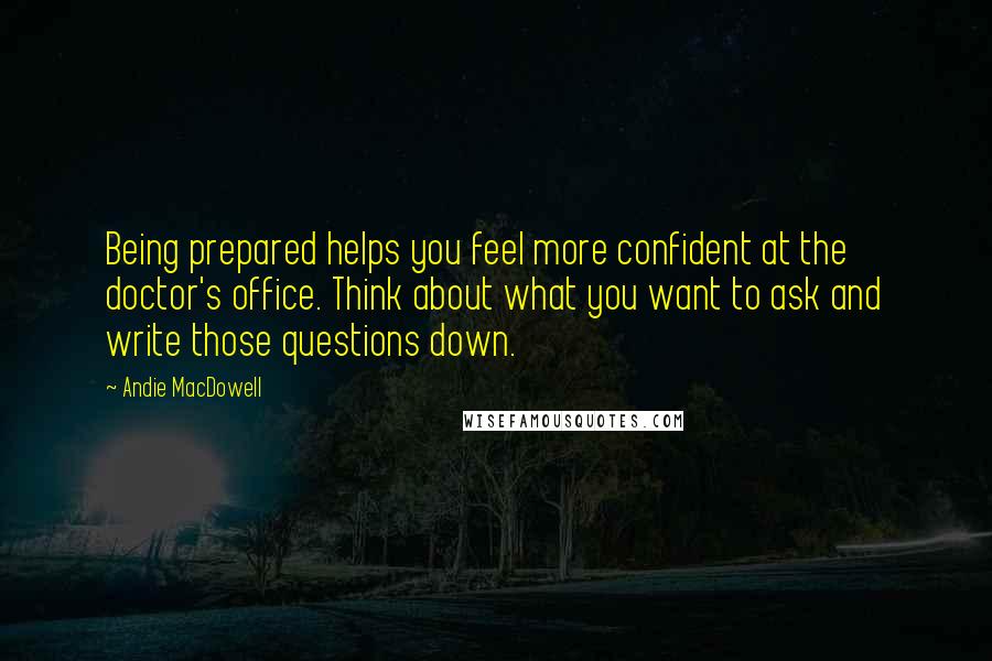 Andie MacDowell Quotes: Being prepared helps you feel more confident at the doctor's office. Think about what you want to ask and write those questions down.