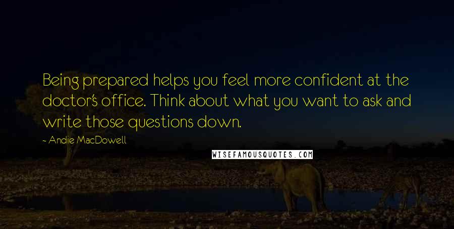 Andie MacDowell Quotes: Being prepared helps you feel more confident at the doctor's office. Think about what you want to ask and write those questions down.