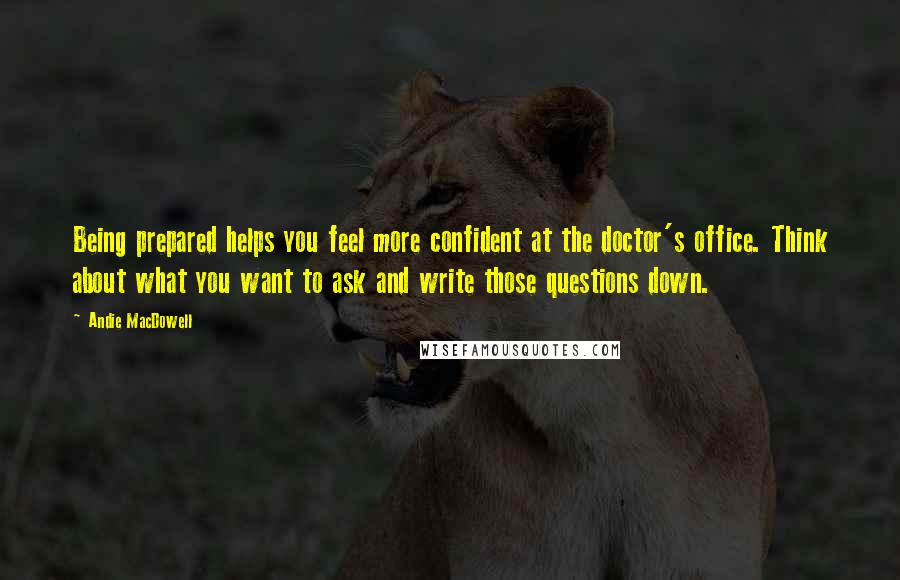 Andie MacDowell Quotes: Being prepared helps you feel more confident at the doctor's office. Think about what you want to ask and write those questions down.