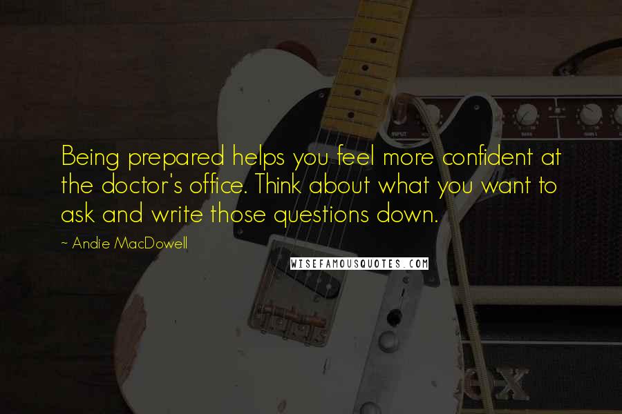 Andie MacDowell Quotes: Being prepared helps you feel more confident at the doctor's office. Think about what you want to ask and write those questions down.