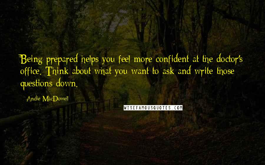 Andie MacDowell Quotes: Being prepared helps you feel more confident at the doctor's office. Think about what you want to ask and write those questions down.