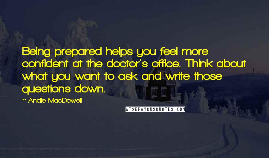 Andie MacDowell Quotes: Being prepared helps you feel more confident at the doctor's office. Think about what you want to ask and write those questions down.