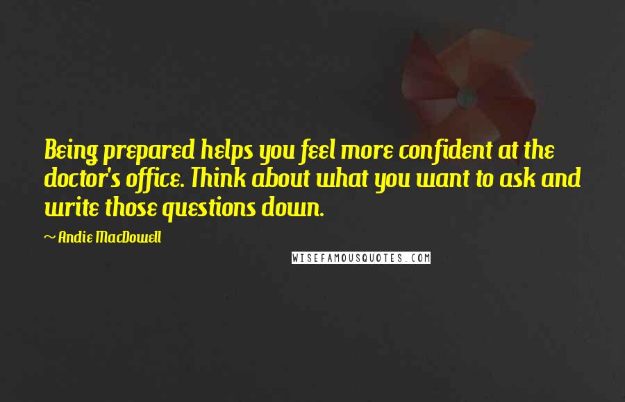 Andie MacDowell Quotes: Being prepared helps you feel more confident at the doctor's office. Think about what you want to ask and write those questions down.